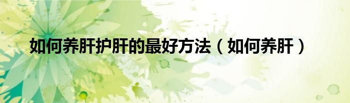 如何養(yǎng)肝護肝的最好方法（如何養(yǎng)肝）
