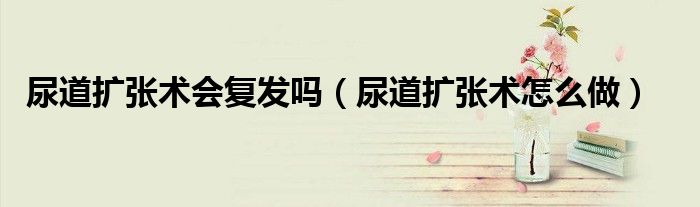 尿道擴(kuò)張術(shù)會(huì)復(fù)發(fā)嗎（尿道擴(kuò)張術(shù)怎么做）