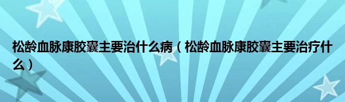 松齡血脈康膠囊主要治什么?。ㄋ升g血脈康膠囊主要治療什么）