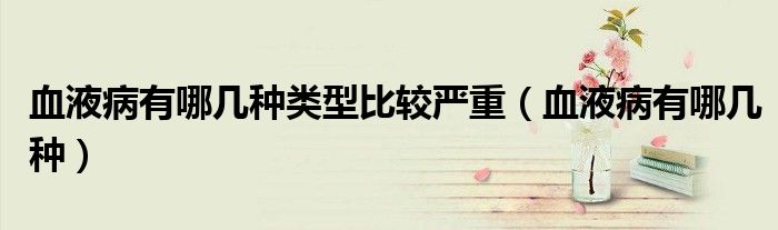 血液病有哪幾種類型比較嚴(yán)重（血液病有哪幾種）