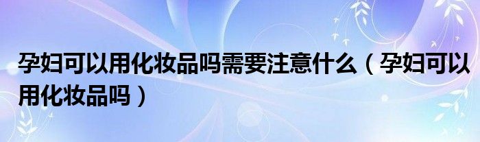 孕婦可以用化妝品嗎需要注意什么（孕婦可以用化妝品嗎）