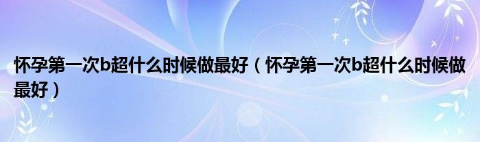 懷孕第一次b超什么時候做最好（懷孕第一次b超什么時候做最好）