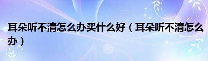 耳朵聽(tīng)不清怎么辦買(mǎi)什么好（耳朵聽(tīng)不清怎么辦）