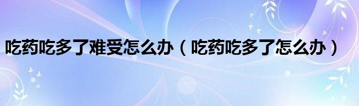 吃藥吃多了難受怎么辦（吃藥吃多了怎么辦）