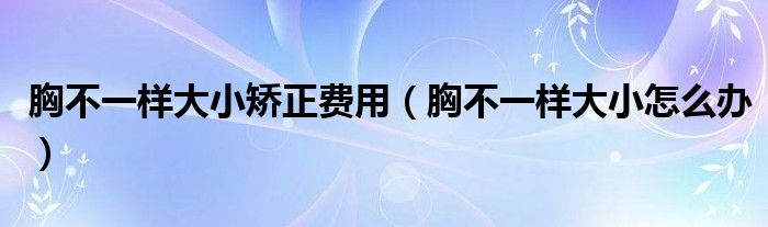 胸不一樣大小矯正費用（胸不一樣大小怎么辦）