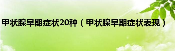 甲狀腺早期癥狀20種（甲狀腺早期癥狀表現(xiàn)）