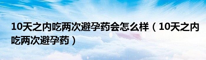 10天之內(nèi)吃兩次避孕藥會怎么樣（10天之內(nèi)吃兩次避孕藥）
