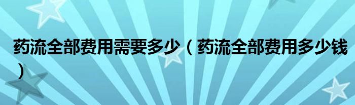 藥流全部費用需要多少（藥流全部費用多少錢）