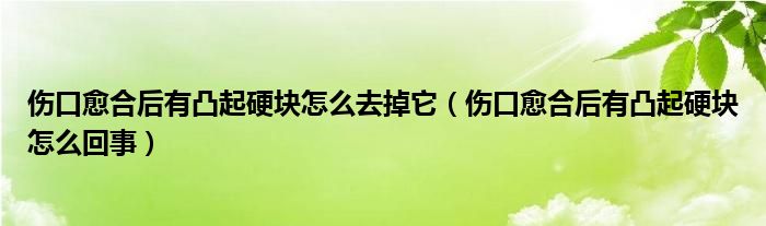 傷口愈合后有凸起硬塊怎么去掉它（傷口愈合后有凸起硬塊怎么回事）