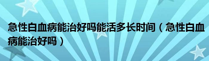 急性白血病能治好嗎能活多長時間（急性白血病能治好嗎）