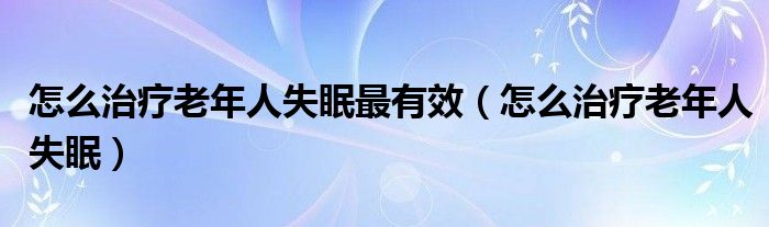 怎么治療老年人失眠最有效（怎么治療老年人失眠）