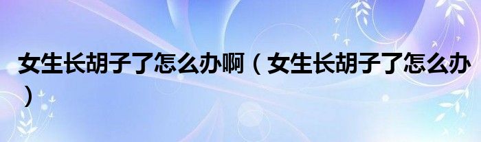 女生長(zhǎng)胡子了怎么辦?。ㄅL(zhǎng)胡子了怎么辦）