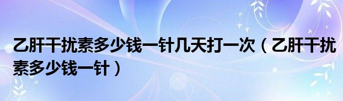 乙肝干擾素多少錢一針幾天打一次（乙肝干擾素多少錢一針）