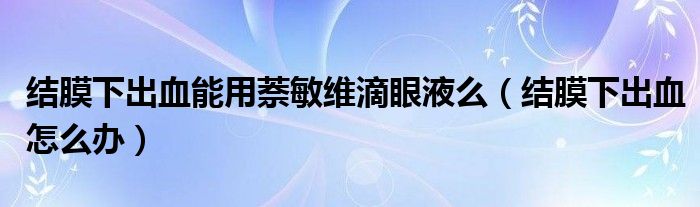 結(jié)膜下出血能用萘敏維滴眼液么（結(jié)膜下出血怎么辦）