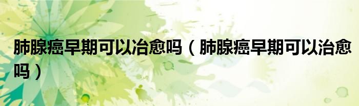 肺腺癌早期可以冶愈嗎（肺腺癌早期可以治愈嗎）