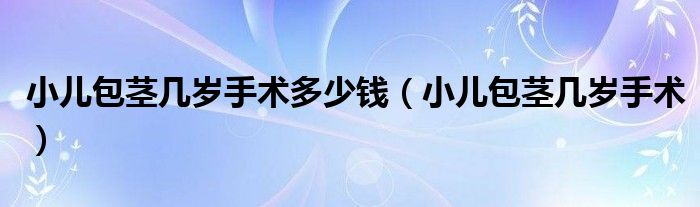 小兒包莖幾歲手術多少錢（小兒包莖幾歲手術）