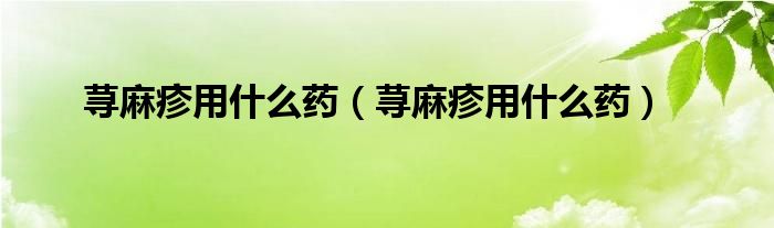 蕁麻疹用什么藥（蕁麻疹用什么藥）