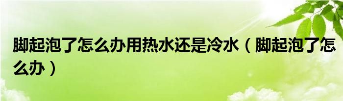 腳起泡了怎么辦用熱水還是冷水（腳起泡了怎么辦）