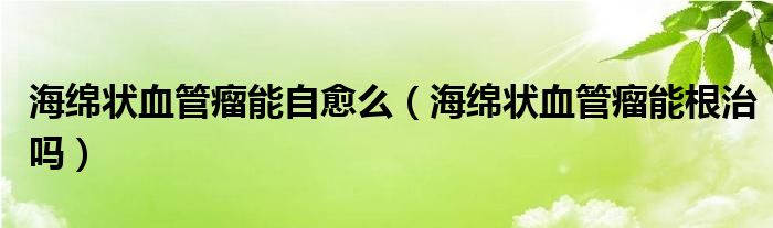 海綿狀血管瘤能自愈么（海綿狀血管瘤能根治嗎）