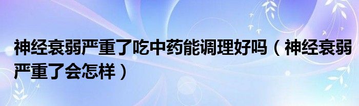 神經(jīng)衰弱嚴(yán)重了吃中藥能調(diào)理好嗎（神經(jīng)衰弱嚴(yán)重了會(huì)怎樣）