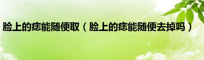 臉上的痣能隨便取（臉上的痣能隨便去掉嗎）