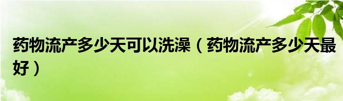 藥物流產(chǎn)多少天可以洗澡（藥物流產(chǎn)多少天最好）