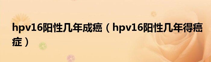 hpv16陽性幾年成癌（hpv16陽性幾年得癌癥）