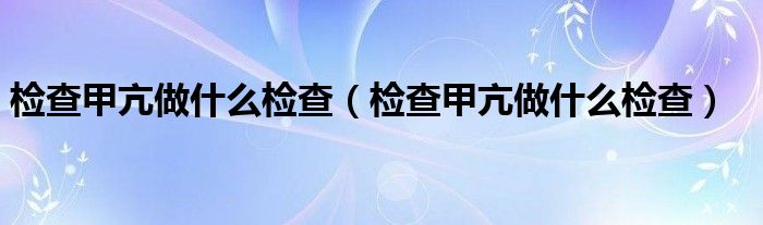 檢查甲亢做什么檢查（檢查甲亢做什么檢查）