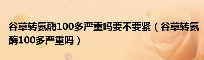 谷草轉(zhuǎn)氨酶100多嚴(yán)重嗎要不要緊（谷草轉(zhuǎn)氨酶100多嚴(yán)重嗎）