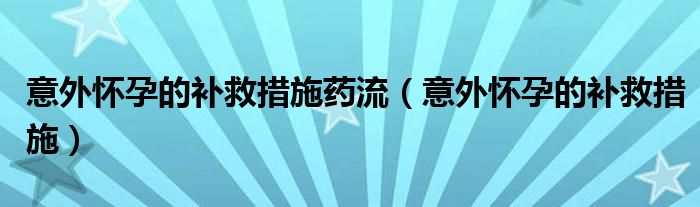 意外懷孕的補(bǔ)救措施藥流（意外懷孕的補(bǔ)救措施）