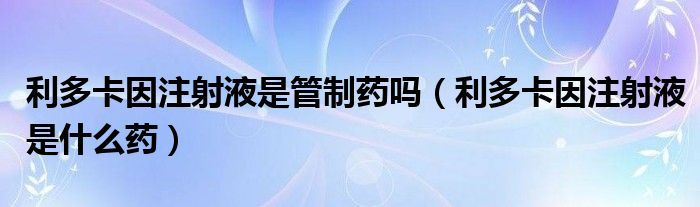 利多卡因注射液是管制藥嗎（利多卡因注射液是什么藥）