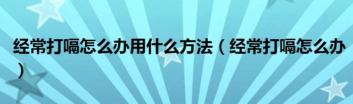 經(jīng)常打嗝怎么辦用什么方法（經(jīng)常打嗝怎么辦）