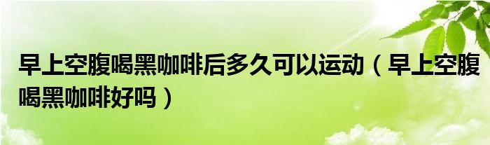 早上空腹喝黑咖啡后多久可以運動（早上空腹喝黑咖啡好嗎）