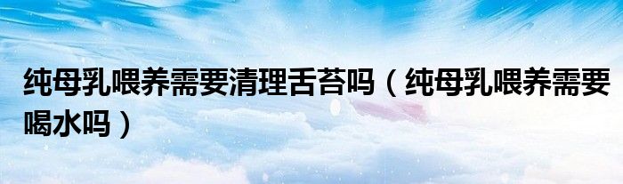 純母乳喂養(yǎng)需要清理舌苔嗎（純母乳喂養(yǎng)需要喝水嗎）