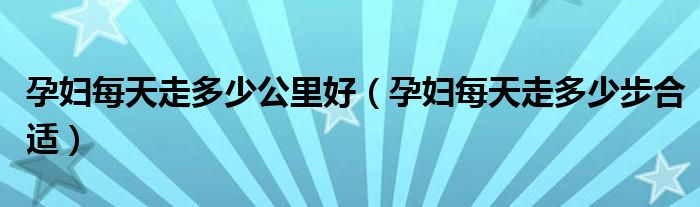 孕婦每天走多少公里好（孕婦每天走多少步合適）