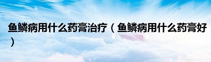 魚鱗病用什么藥膏治療（魚鱗病用什么藥膏好）