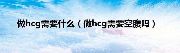 做hcg需要什么（做hcg需要空腹嗎）