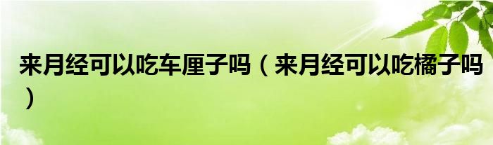 來月經(jīng)可以吃車厘子嗎（來月經(jīng)可以吃橘子嗎）