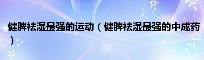 健脾祛濕最強(qiáng)的運(yùn)動(dòng)（健脾祛濕最強(qiáng)的中成藥）