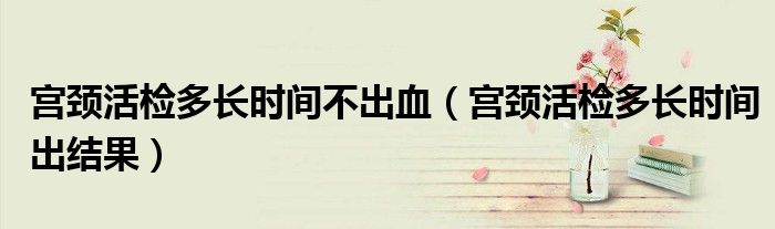 宮頸活檢多長時間不出血（宮頸活檢多長時間出結(jié)果）