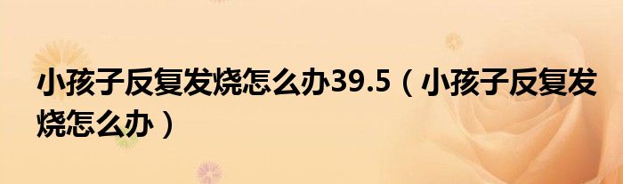 小孩子反復發(fā)燒怎么辦39.5（小孩子反復發(fā)燒怎么辦）