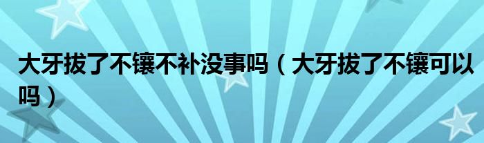 大牙拔了不鑲不補(bǔ)沒事嗎（大牙拔了不鑲可以嗎）