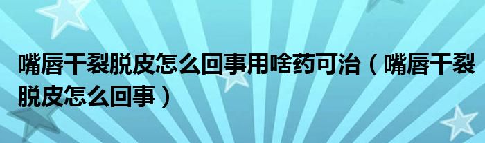 嘴唇干裂脫皮怎么回事用啥藥可治（嘴唇干裂脫皮怎么回事）