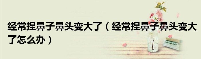 經(jīng)常捏鼻子鼻頭變大了(經(jīng)常捏鼻子鼻頭變大了怎么辦)