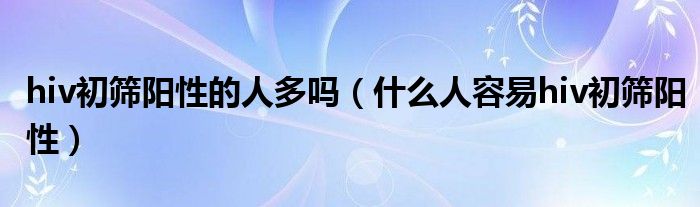 hiv初篩陽性的人多嗎（什么人容易hiv初篩陽性）