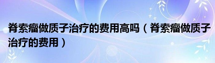 脊索瘤做質(zhì)子治療的費用高嗎（脊索瘤做質(zhì)子治療的費用）