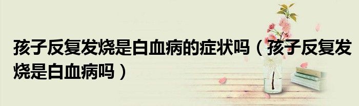 孩子反復(fù)發(fā)燒是白血病的癥狀嗎（孩子反復(fù)發(fā)燒是白血病嗎）