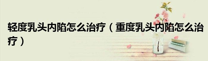 輕度乳頭內(nèi)陷怎么治療（重度乳頭內(nèi)陷怎么治療）