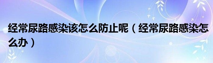 經(jīng)常尿路感染該怎么防止呢（經(jīng)常尿路感染怎么辦）