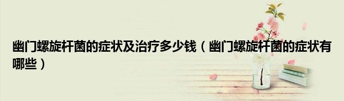 幽門螺旋桿菌的癥狀及治療多少錢(幽門螺旋桿菌的癥狀有哪些)